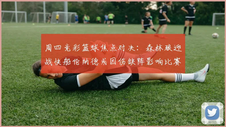 周四竞彩篮球焦点对决：森林狼迎战快船伦纳德或因伤缺阵影响比赛走势