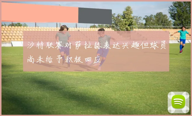 沙特联赛对萨拉赫表达兴趣但球员尚未给予积极回应