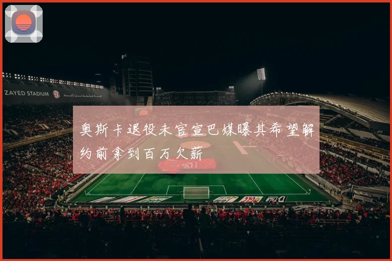 奥斯卡退役未官宣巴媒曝其希望解约前拿到百万欠薪