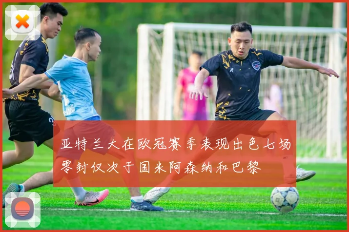 亚特兰大在欧冠赛季表现出色七场零封仅次于国米阿森纳和巴黎