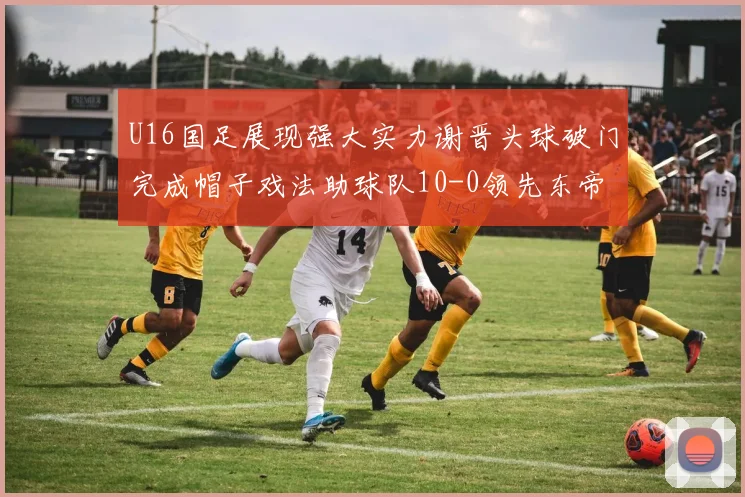 U16国足展现强大实力谢晋头球破门完成帽子戏法助球队10-0领先东帝汶