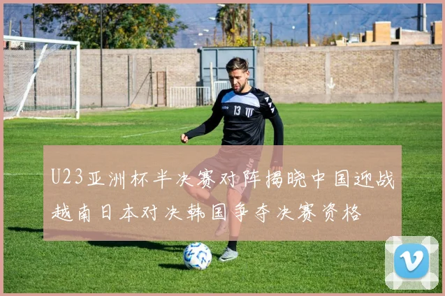 U23亚洲杯半决赛对阵揭晓中国迎战越南日本对决韩国争夺决赛资格