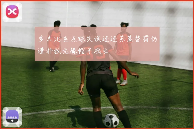 多夫比克点球失误连连苏莱替罚仍遭扑救无缘帽子戏法