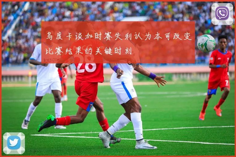 乌度卡谈加时赛失利认为本可改变比赛结果的关键时刻