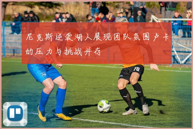 尼克斯逆袭湖人展现团队氛围卢卡的压力与挑战并存