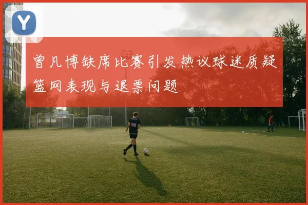 曾凡博缺席比赛引发热议球迷质疑篮网表现与退票问题