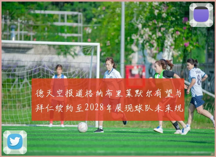 德天空报道格纳布里莱默尔有望与拜仁续约至2028年展现球队未来规划