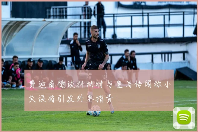 费迪南德谈科纳特与皇马传闻称小失误将引发外界指责
