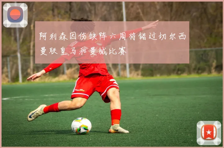 阿利森因伤缺阵六周将错过切尔西曼联皇马和曼城比赛