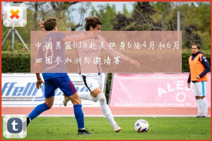 中国男篮U18赴美热身6场4月和6月回国参加洲际邀请赛